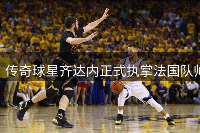 传奇球星齐达内正式执掌法国队帅印 开启四年新征程