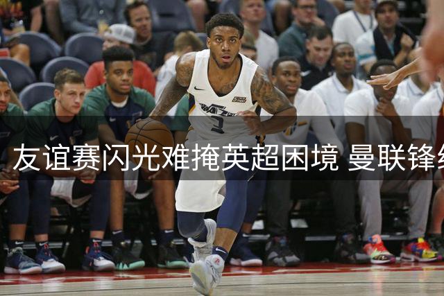 友谊赛闪光难掩英超困境 曼联锋线引援仍需破局