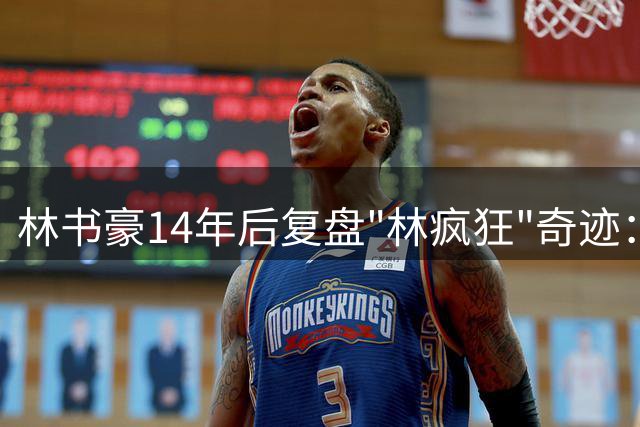 林书豪14年后复盘"林疯狂"奇迹：影响力持续发酵令我难以置信