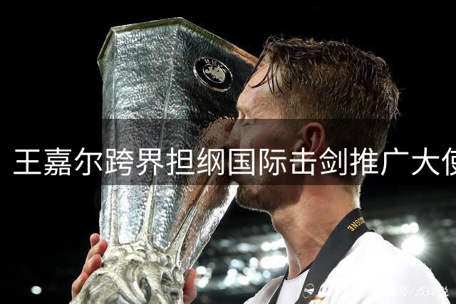 王嘉尔跨界担纲国际击剑推广大使 以明星效应带动青少年参与热潮