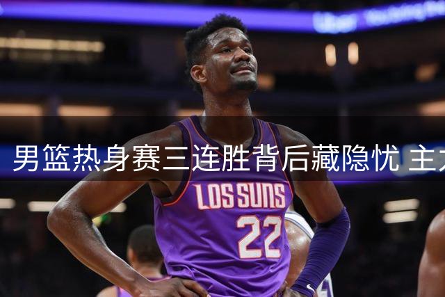 男篮热身赛三连胜背后藏隐忧 主力缺阵暴露战术短板