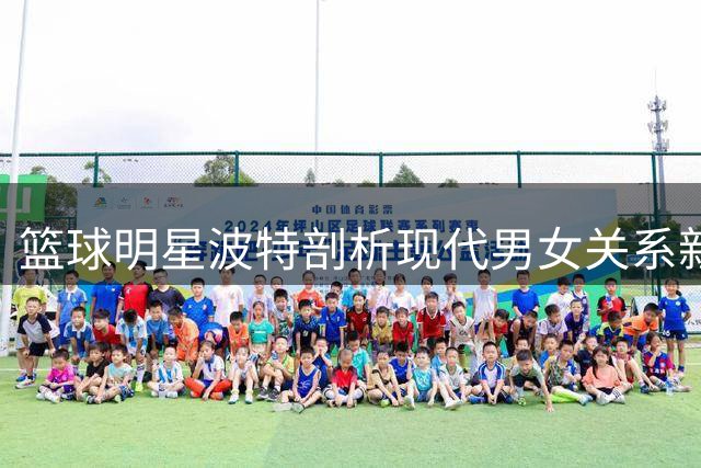 篮球明星波特剖析现代男女关系新动态：男性角色边缘化，女性话语权崛起