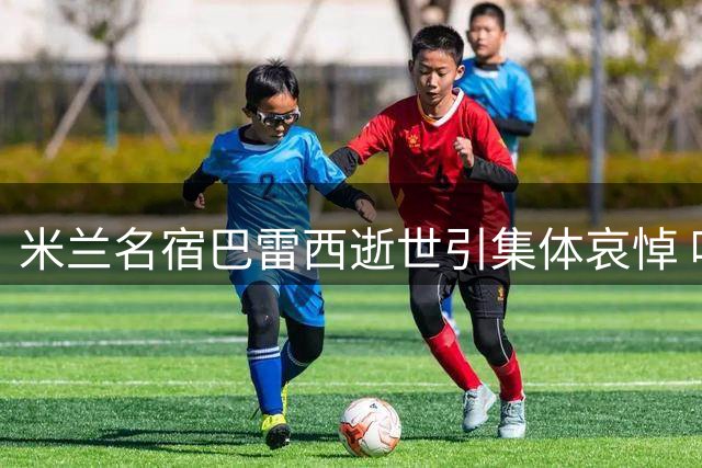 米兰名宿巴雷西逝世引集体哀悼 唯独伊布沉默遭球迷质疑