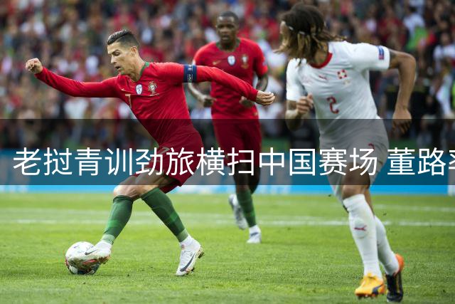 老挝青训劲旅横扫中国赛场 董路率足球小将迎关键阻击战