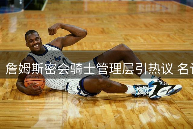 詹姆斯密会骑士管理层引热议 名记揭秘7月阿克伦闭门会谈